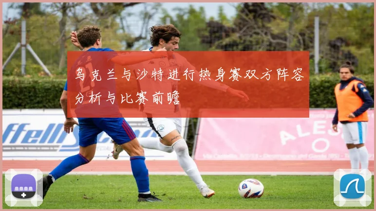 乌克兰与沙特进行热身赛双方阵容分析与比赛前瞻