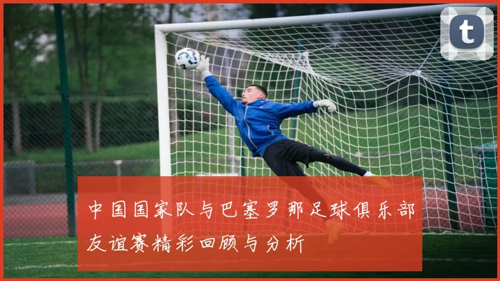 中国国家队与巴塞罗那足球俱乐部友谊赛精彩回顾与分析