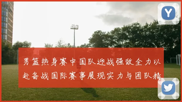 男篮热身赛中国队迎战强敌全力以赴备战国际赛事展现实力与团队精神