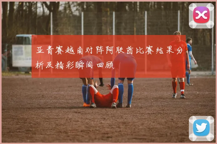 亚青赛越南对阵阿联酋比赛结果分析及精彩瞬间回顾