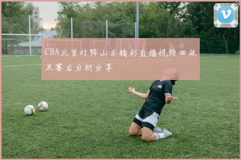 CBA北京对阵山东精彩直播视频回放及赛后分析分享