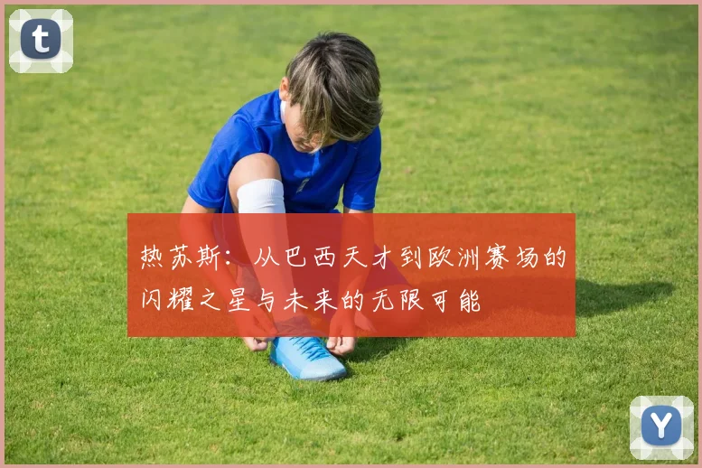 热苏斯：从巴西天才到欧洲赛场的闪耀之星与未来的无限可能