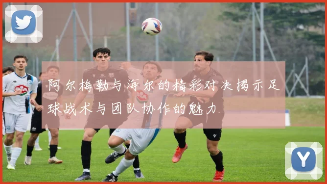 阿尔梅勒与海尔的精彩对决揭示足球战术与团队协作的魅力