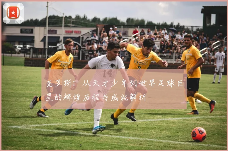 克罗斯：从天才少年到世界足球巨星的辉煌历程与成就解析