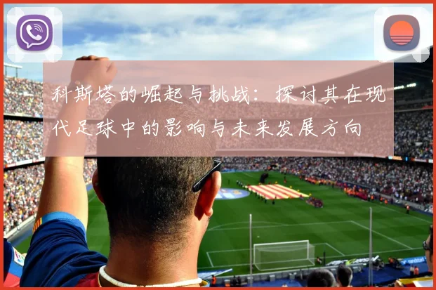 科斯塔的崛起与挑战：探讨其在现代足球中的影响与未来发展方向